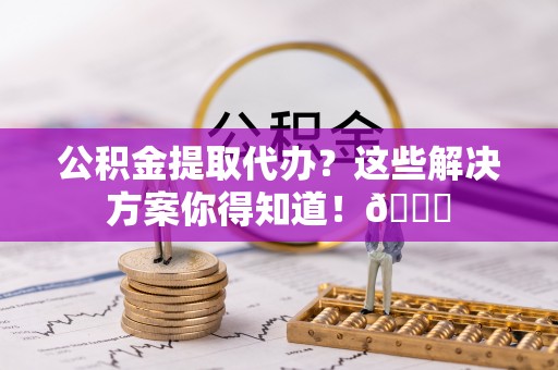 娄星公积金提取代办？这些解决方案你得知道！😎
