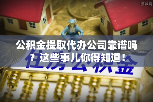 娄星公积金提取代办公司靠谱吗？这些事儿你得知道！